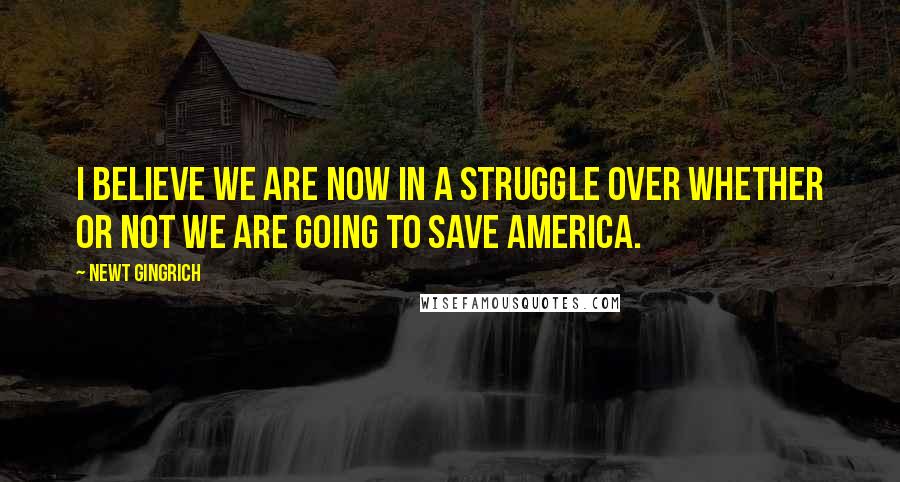 Newt Gingrich Quotes: I believe we are now in a struggle over whether or not we are going to save America.