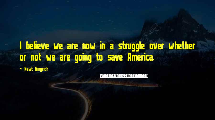 Newt Gingrich Quotes: I believe we are now in a struggle over whether or not we are going to save America.