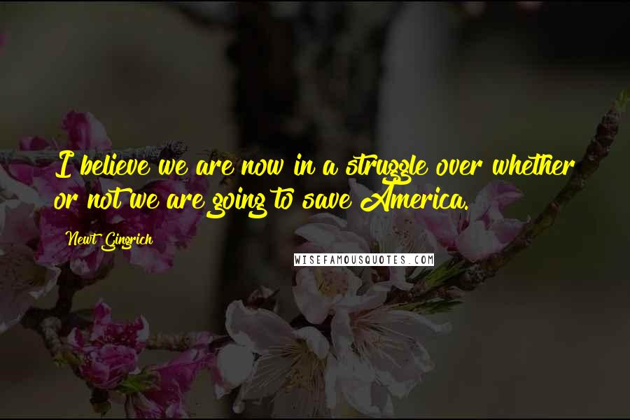 Newt Gingrich Quotes: I believe we are now in a struggle over whether or not we are going to save America.