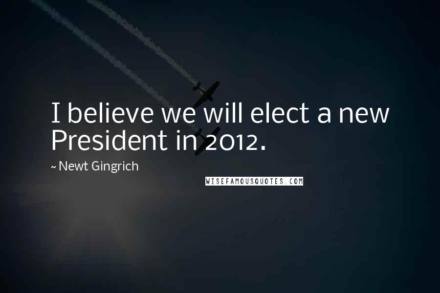 Newt Gingrich Quotes: I believe we will elect a new President in 2012.