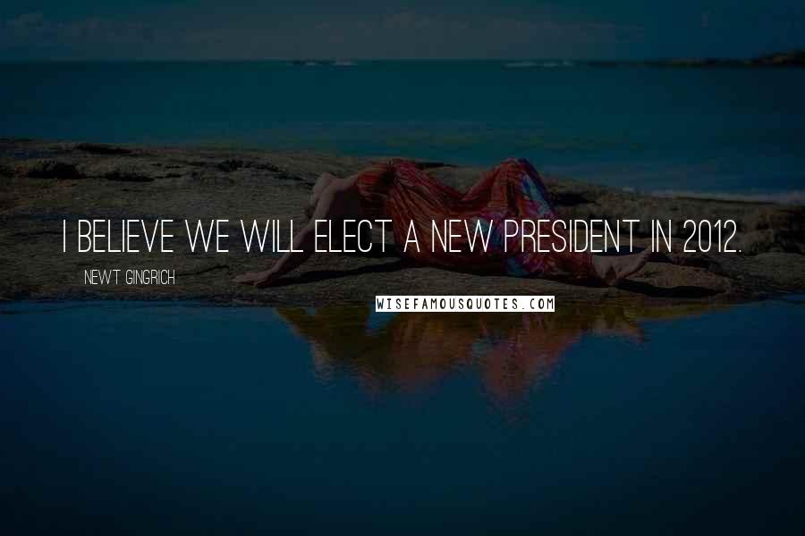 Newt Gingrich Quotes: I believe we will elect a new President in 2012.