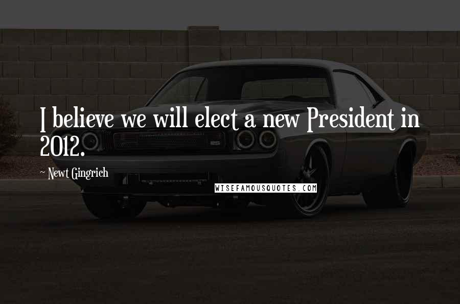 Newt Gingrich Quotes: I believe we will elect a new President in 2012.