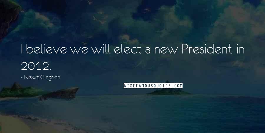 Newt Gingrich Quotes: I believe we will elect a new President in 2012.