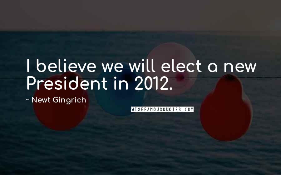 Newt Gingrich Quotes: I believe we will elect a new President in 2012.