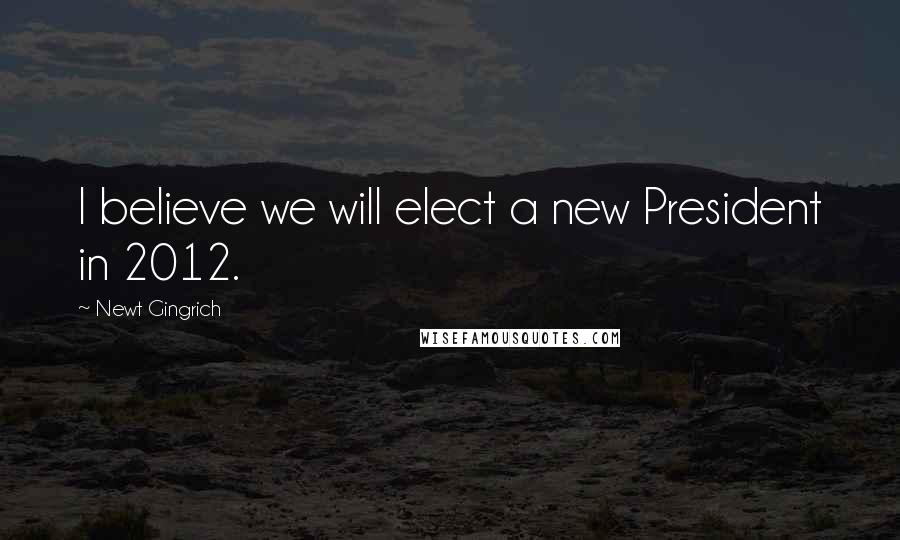 Newt Gingrich Quotes: I believe we will elect a new President in 2012.