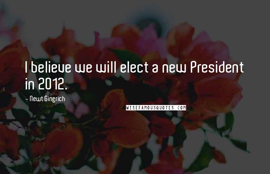 Newt Gingrich Quotes: I believe we will elect a new President in 2012.