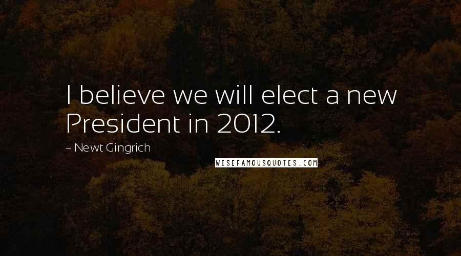 Newt Gingrich Quotes: I believe we will elect a new President in 2012.