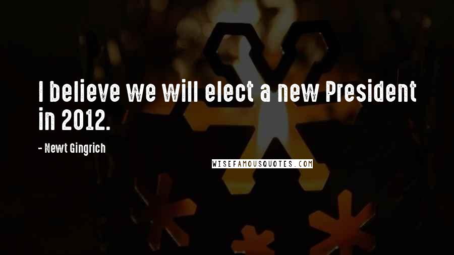 Newt Gingrich Quotes: I believe we will elect a new President in 2012.