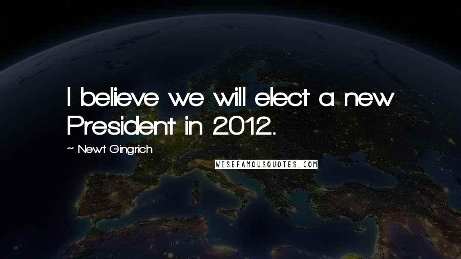 Newt Gingrich Quotes: I believe we will elect a new President in 2012.