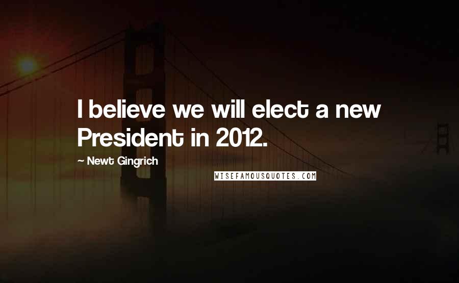 Newt Gingrich Quotes: I believe we will elect a new President in 2012.