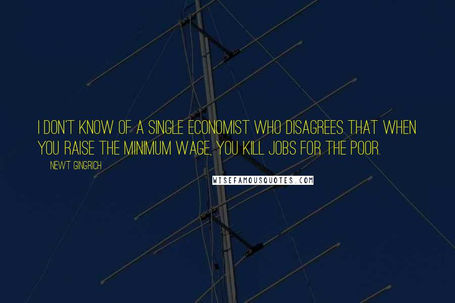 Newt Gingrich Quotes: I don't know of a single economist who disagrees that when you raise the minimum wage, you kill jobs for the poor.