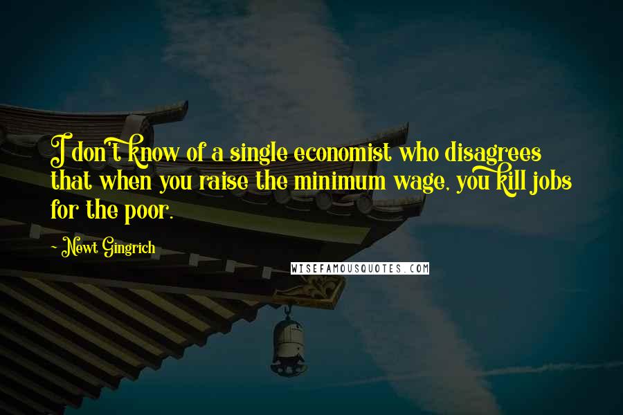 Newt Gingrich Quotes: I don't know of a single economist who disagrees that when you raise the minimum wage, you kill jobs for the poor.