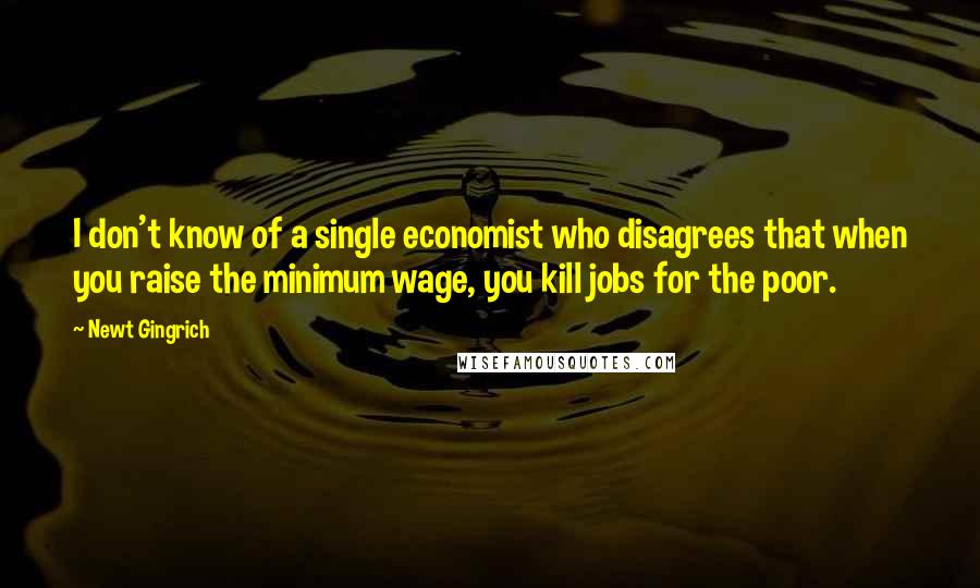 Newt Gingrich Quotes: I don't know of a single economist who disagrees that when you raise the minimum wage, you kill jobs for the poor.