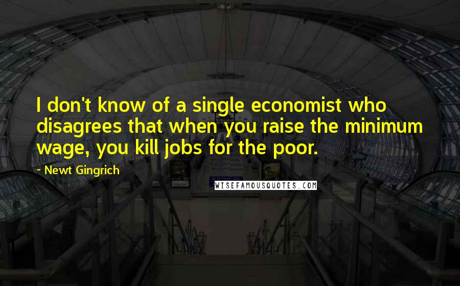 Newt Gingrich Quotes: I don't know of a single economist who disagrees that when you raise the minimum wage, you kill jobs for the poor.