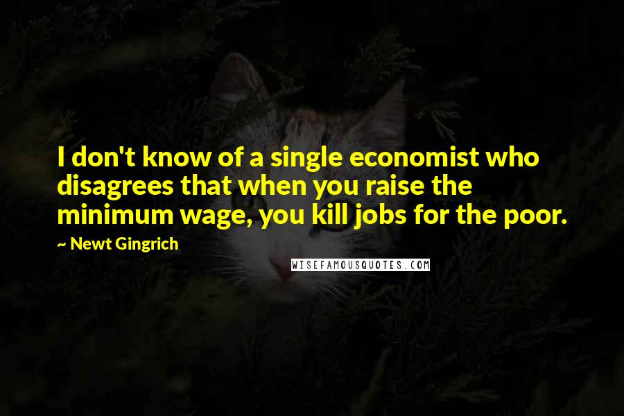 Newt Gingrich Quotes: I don't know of a single economist who disagrees that when you raise the minimum wage, you kill jobs for the poor.