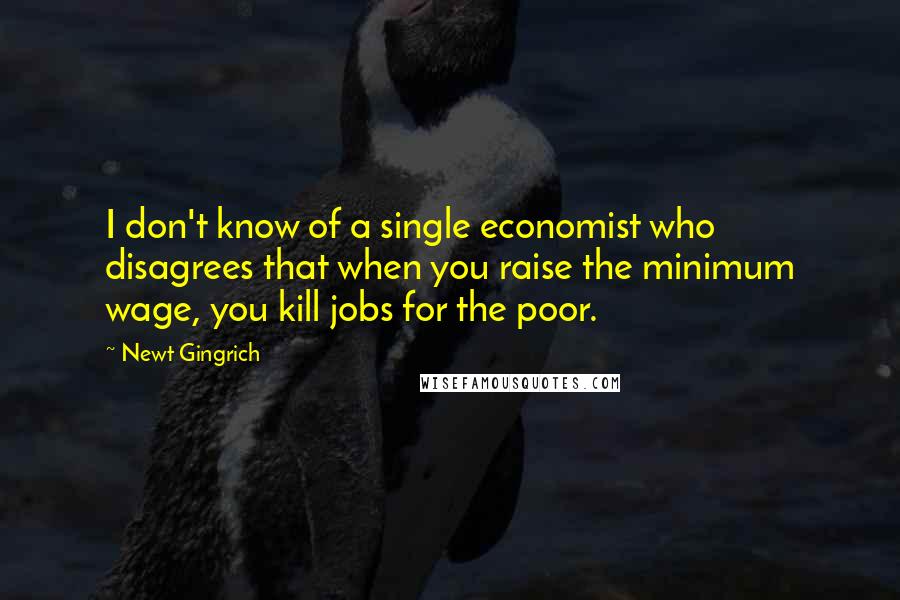 Newt Gingrich Quotes: I don't know of a single economist who disagrees that when you raise the minimum wage, you kill jobs for the poor.