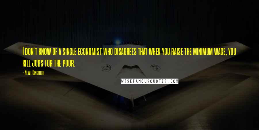 Newt Gingrich Quotes: I don't know of a single economist who disagrees that when you raise the minimum wage, you kill jobs for the poor.