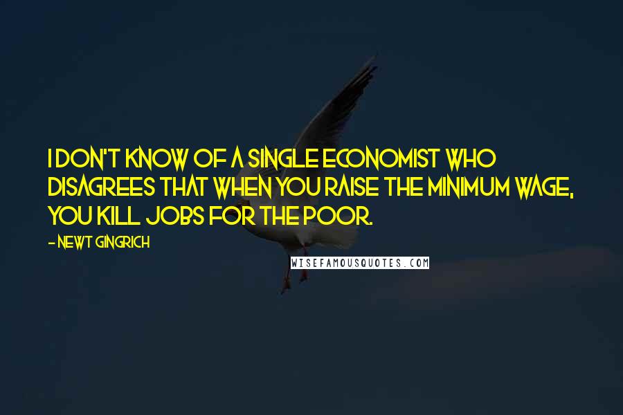 Newt Gingrich Quotes: I don't know of a single economist who disagrees that when you raise the minimum wage, you kill jobs for the poor.