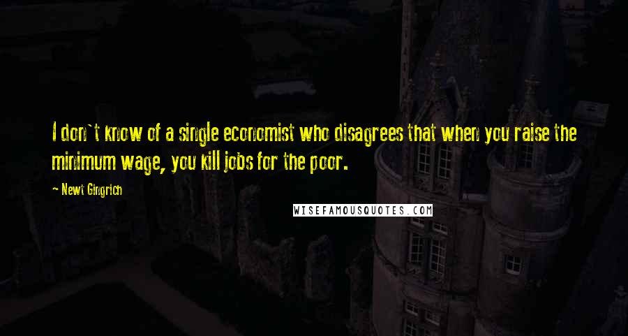 Newt Gingrich Quotes: I don't know of a single economist who disagrees that when you raise the minimum wage, you kill jobs for the poor.