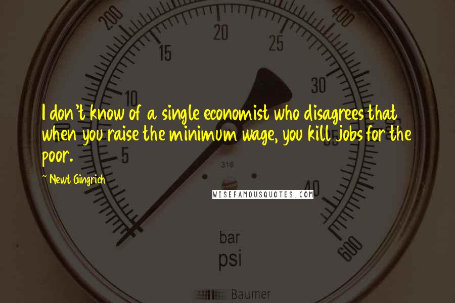 Newt Gingrich Quotes: I don't know of a single economist who disagrees that when you raise the minimum wage, you kill jobs for the poor.