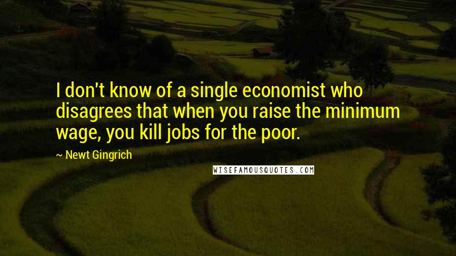 Newt Gingrich Quotes: I don't know of a single economist who disagrees that when you raise the minimum wage, you kill jobs for the poor.