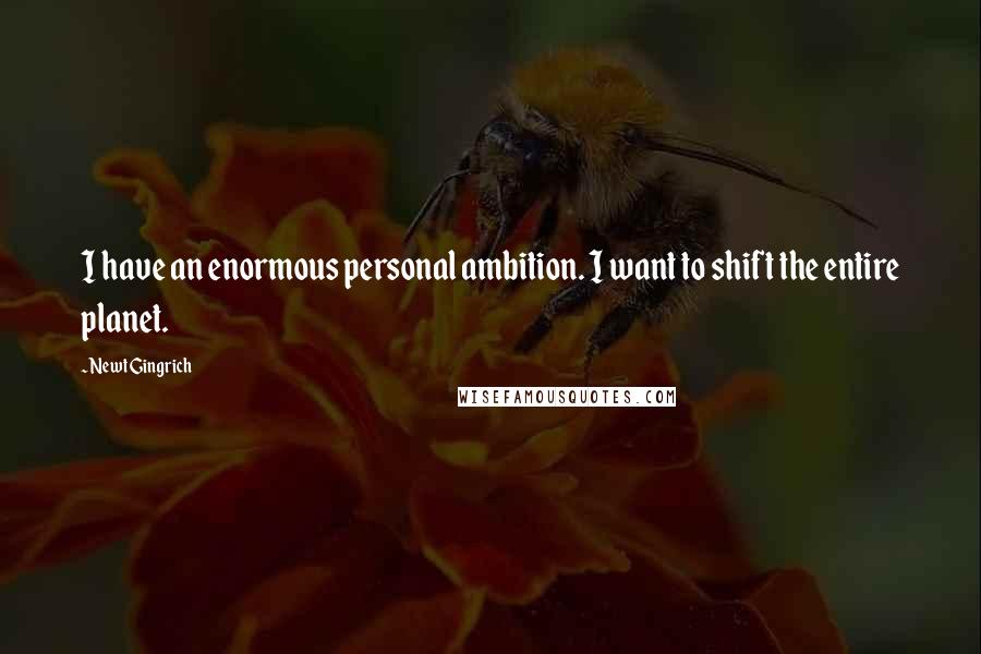 Newt Gingrich Quotes: I have an enormous personal ambition. I want to shift the entire planet.