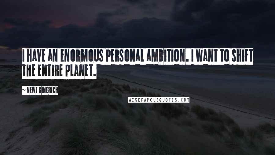 Newt Gingrich Quotes: I have an enormous personal ambition. I want to shift the entire planet.