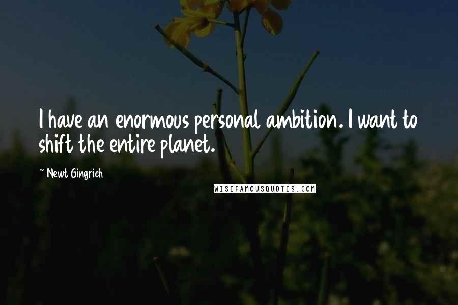 Newt Gingrich Quotes: I have an enormous personal ambition. I want to shift the entire planet.