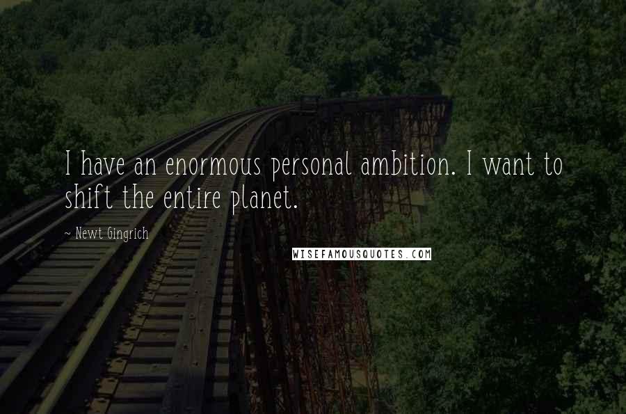 Newt Gingrich Quotes: I have an enormous personal ambition. I want to shift the entire planet.