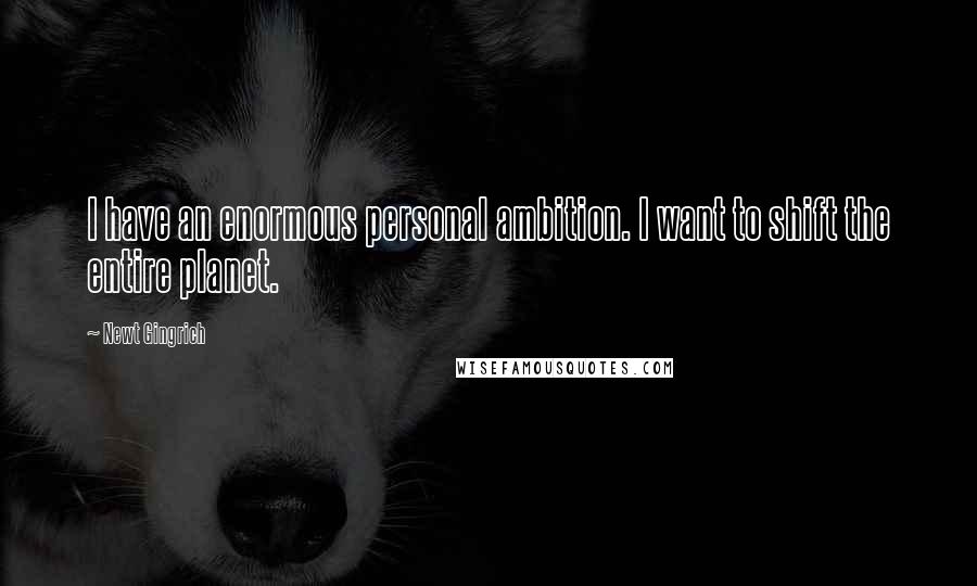 Newt Gingrich Quotes: I have an enormous personal ambition. I want to shift the entire planet.