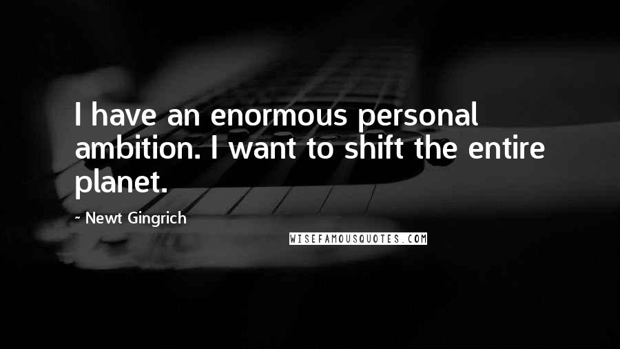 Newt Gingrich Quotes: I have an enormous personal ambition. I want to shift the entire planet.