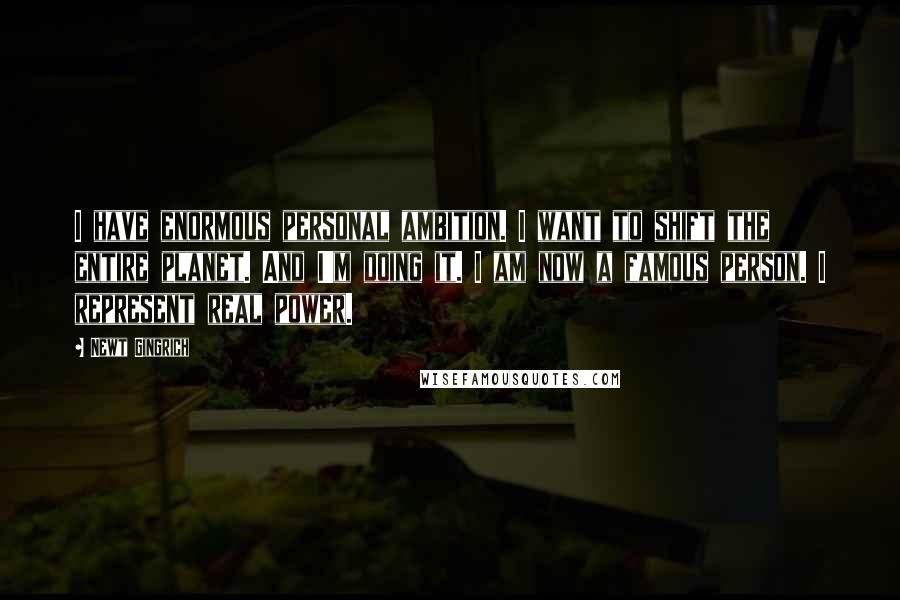 Newt Gingrich Quotes: I have enormous personal ambition. I want to shift the entire planet. And I'm doing it. I am now a famous person. I represent real power.