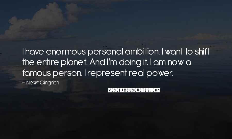 Newt Gingrich Quotes: I have enormous personal ambition. I want to shift the entire planet. And I'm doing it. I am now a famous person. I represent real power.