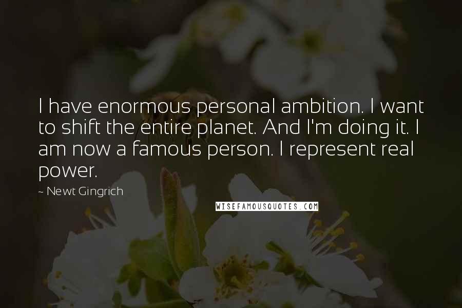 Newt Gingrich Quotes: I have enormous personal ambition. I want to shift the entire planet. And I'm doing it. I am now a famous person. I represent real power.