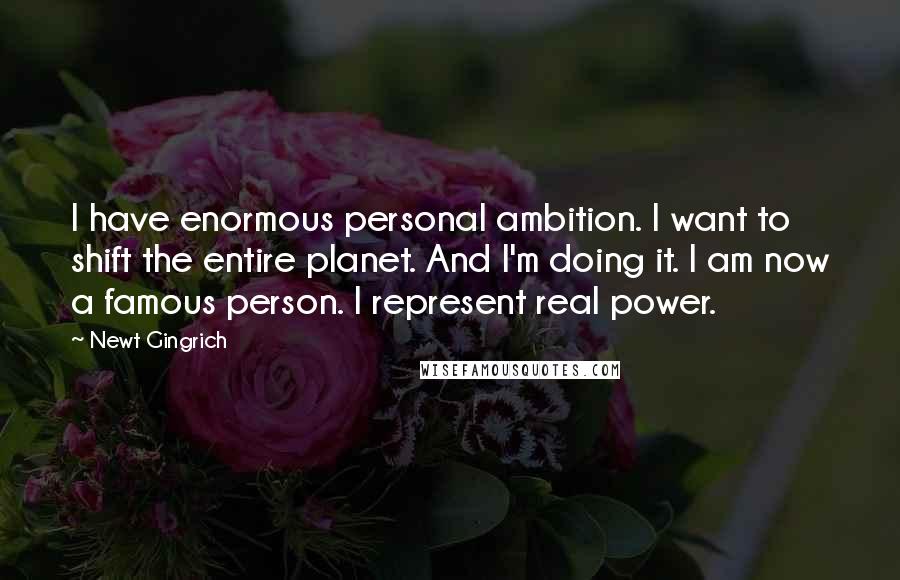 Newt Gingrich Quotes: I have enormous personal ambition. I want to shift the entire planet. And I'm doing it. I am now a famous person. I represent real power.