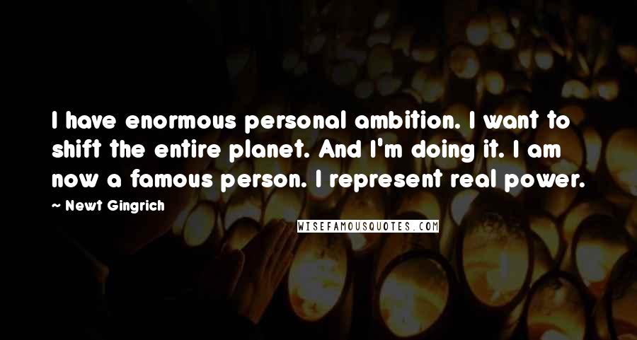 Newt Gingrich Quotes: I have enormous personal ambition. I want to shift the entire planet. And I'm doing it. I am now a famous person. I represent real power.