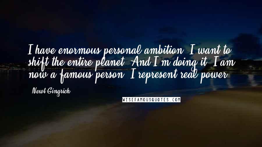 Newt Gingrich Quotes: I have enormous personal ambition. I want to shift the entire planet. And I'm doing it. I am now a famous person. I represent real power.