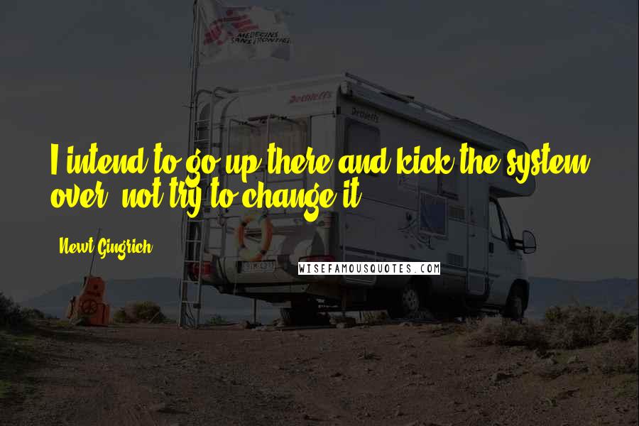 Newt Gingrich Quotes: I intend to go up there and kick the system over, not try to change it.