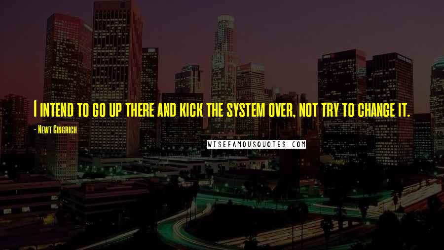 Newt Gingrich Quotes: I intend to go up there and kick the system over, not try to change it.