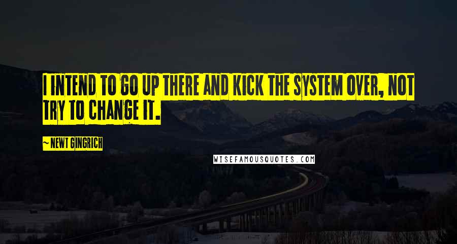 Newt Gingrich Quotes: I intend to go up there and kick the system over, not try to change it.