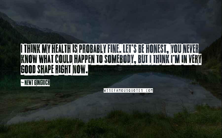 Newt Gingrich Quotes: I think my health is probably fine. Let's be honest, you never know what could happen to somebody, but I think I'm in very good shape right now.