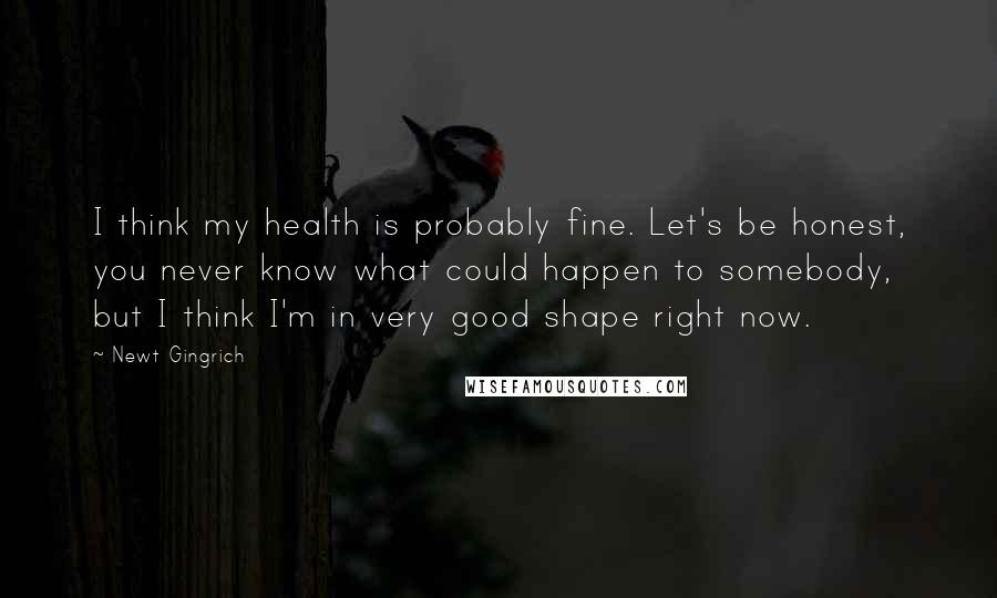 Newt Gingrich Quotes: I think my health is probably fine. Let's be honest, you never know what could happen to somebody, but I think I'm in very good shape right now.