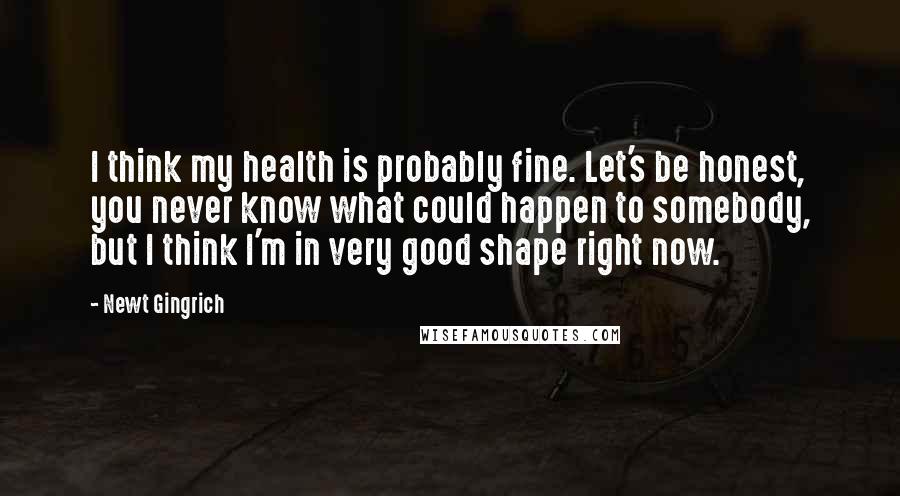 Newt Gingrich Quotes: I think my health is probably fine. Let's be honest, you never know what could happen to somebody, but I think I'm in very good shape right now.