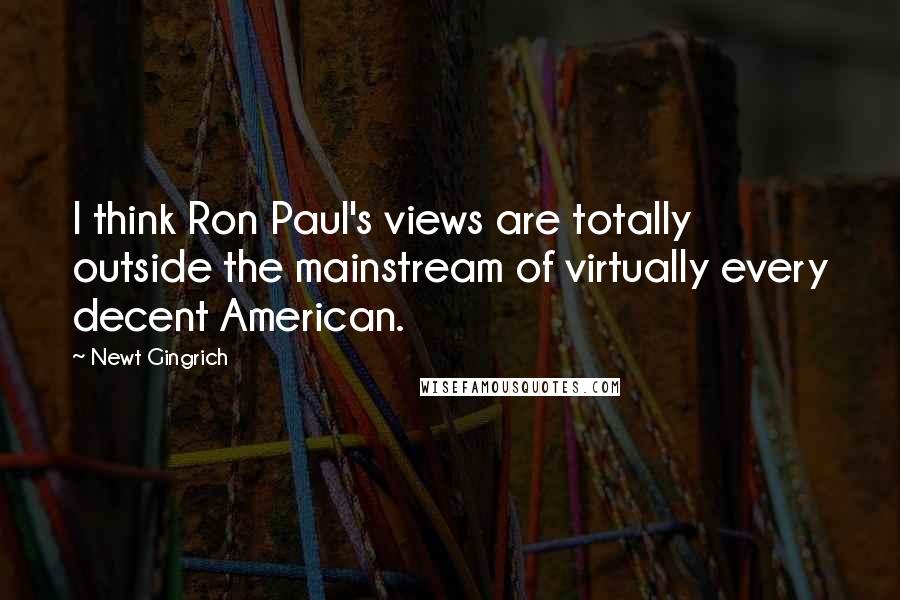 Newt Gingrich Quotes: I think Ron Paul's views are totally outside the mainstream of virtually every decent American.