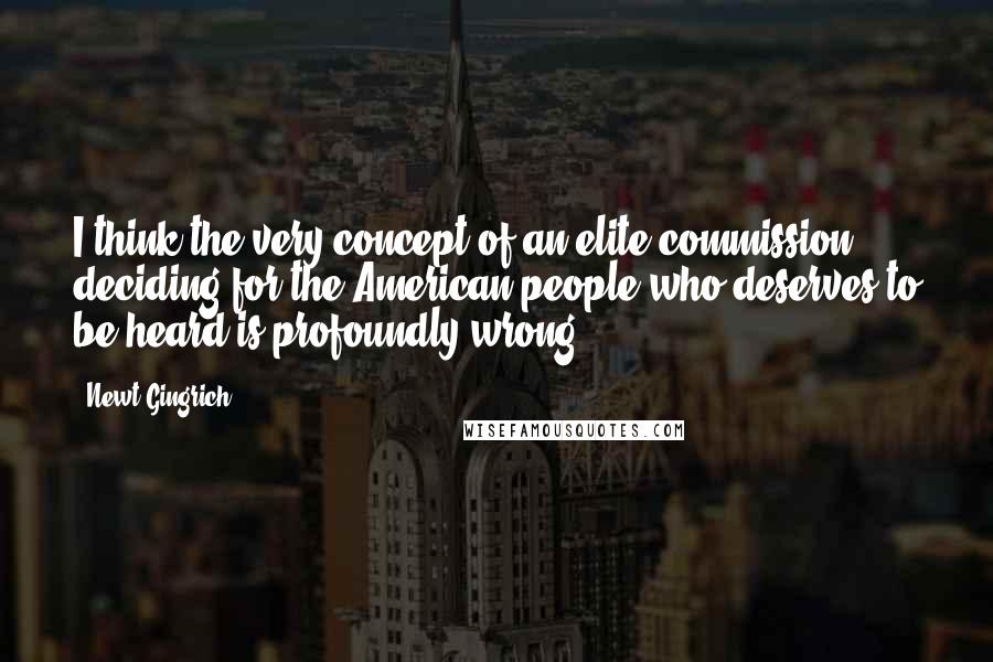 Newt Gingrich Quotes: I think the very concept of an elite commission deciding for the American people who deserves to be heard is profoundly wrong.