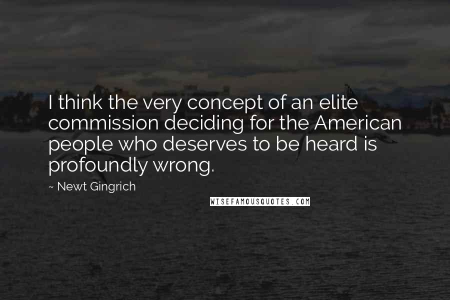 Newt Gingrich Quotes: I think the very concept of an elite commission deciding for the American people who deserves to be heard is profoundly wrong.