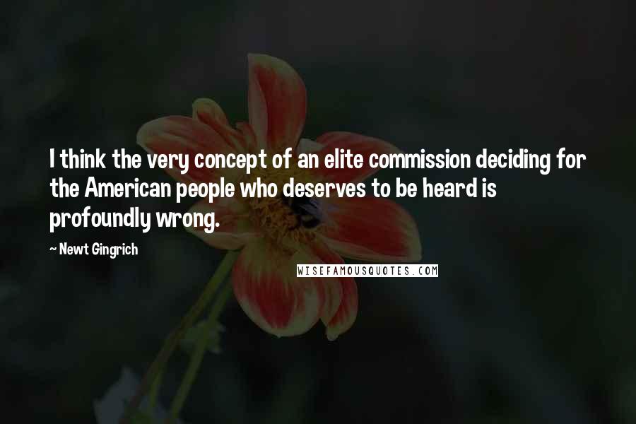 Newt Gingrich Quotes: I think the very concept of an elite commission deciding for the American people who deserves to be heard is profoundly wrong.