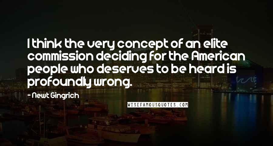 Newt Gingrich Quotes: I think the very concept of an elite commission deciding for the American people who deserves to be heard is profoundly wrong.