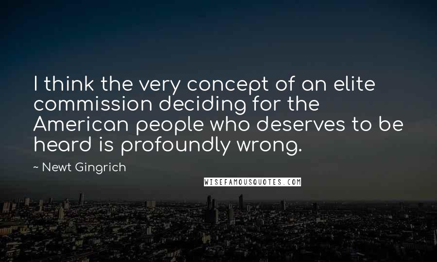 Newt Gingrich Quotes: I think the very concept of an elite commission deciding for the American people who deserves to be heard is profoundly wrong.