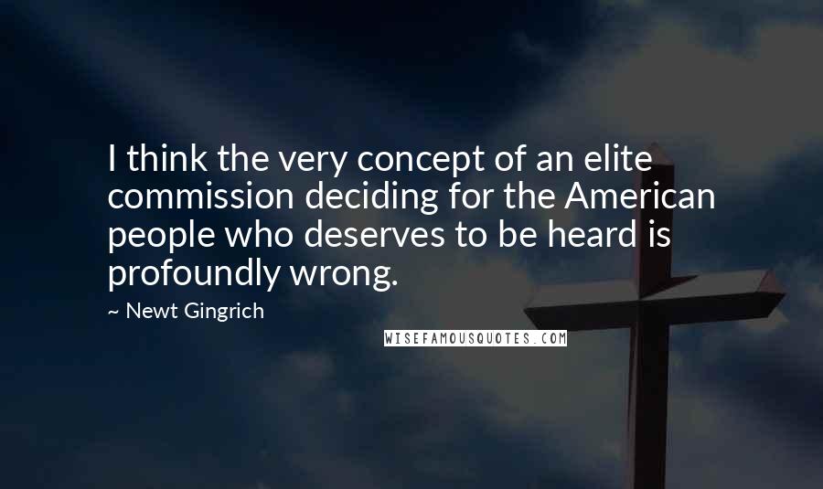 Newt Gingrich Quotes: I think the very concept of an elite commission deciding for the American people who deserves to be heard is profoundly wrong.